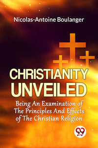 Christianity Unveiled Being An Examination Of The Principles And Effects Of The Christian Religion