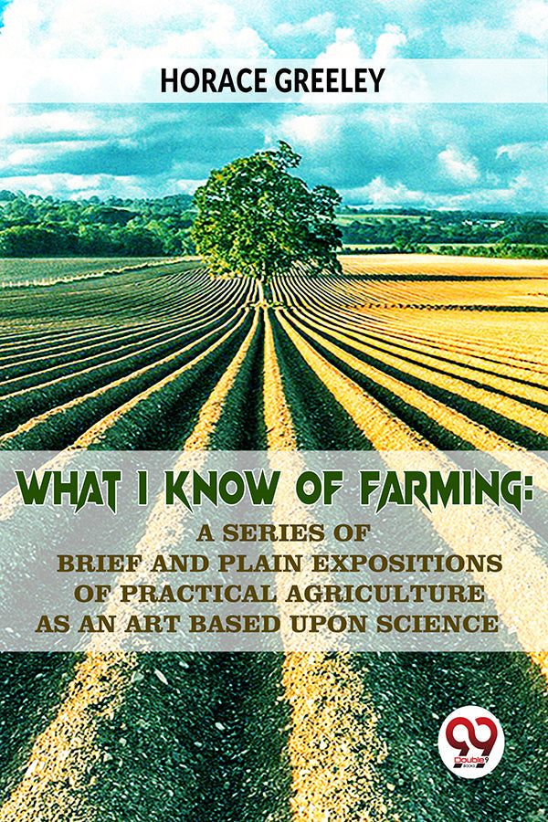 What I Know Of Farming : A Series Of Brief And Plain Expositions Of Practical Agriculture As An Art Based Upon Science