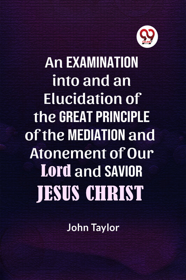 An Examination into and an Elucidation of the Great Principle of the Mediation and Atonement of Our Lord and Savior Jesus Christ