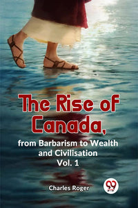 The Rise Of Canada, From Barbarism To Wealth And Civilisation Vol.1