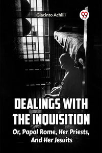 DEALINGS WITH THE INQUISITION OR, PAPAL ROME, HER PRIESTS, AND HER JESUITS