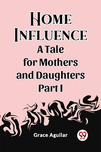 Home Influence A Tale for Mothers and Daughters Part I