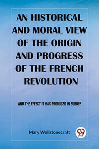 An historical and moral view of the origin and progress of the French Revolution And the effect it has produced in Europe