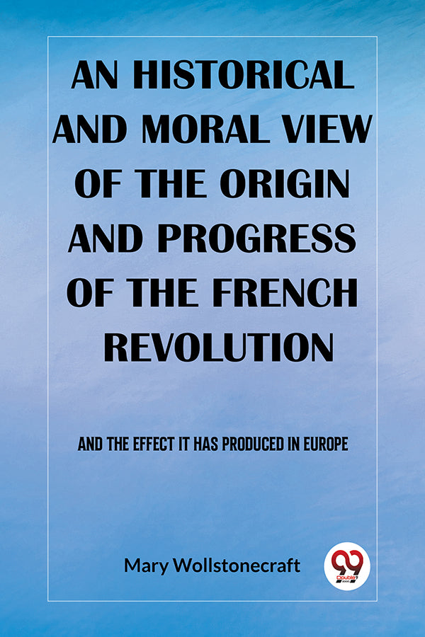 An historical and moral view of the origin and progress of the French Revolution And the effect it has produced in Europe