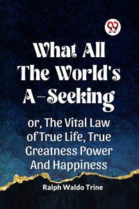 WHAT ALL THE WORLD'S A-SEEKING OR, THE VITAL LAW OF TRUE LIFE, TRUE GREATNESS POWER AND HAPPINESS